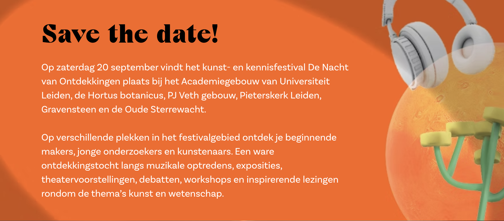 Save the date!
Op zaterdag 20 september vindt het kunst- en kennisfestival De Nacht van Ontdekkingen plaats bij het Academiegebouw van Universiteit Leiden, de Hortus botanicus, PJ Veth gebouw, Pieterskerk Leiden, Gravensteen en de Oude Sterrewacht.

Op verschillende plekken in het festivalgebied ontdek je beginnende makers, jonge onderzoekers en kunstenaars. Een ware ontdekkingstocht langs muzikale optredens, exposities, theatervoorstellingen, debatten, workshops en inspirerende lezingen rondom de thema’s kunst en wetenschap.